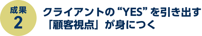 成果2:クライアントの“YES”を引き出す「顧客視点」が身につく